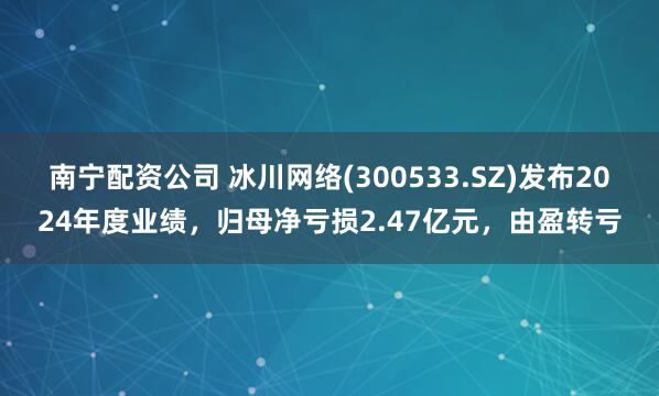 南宁配资公司 冰川网络(300533.SZ)发布2024年度业绩，归母净亏损2.47亿元，由盈转亏