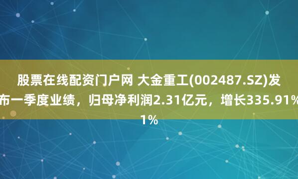 股票在线配资门户网 大金重工(002487.SZ)发布一季度业绩，归母净利润2.31亿元，增长335.91%