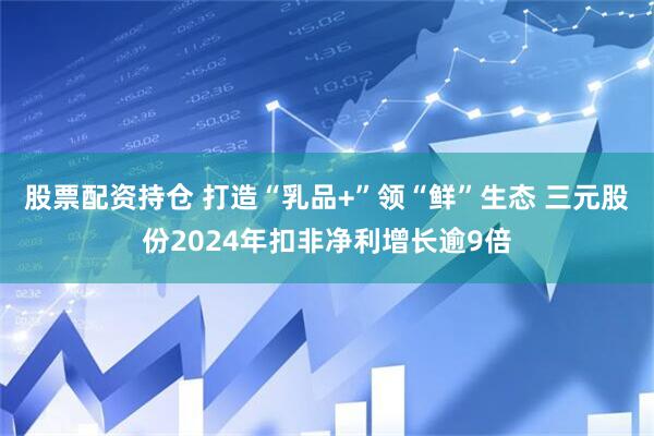 股票配资持仓 打造“乳品+”领“鲜”生态 三元股份2024年扣非净利增长逾9倍