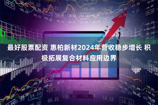 最好股票配资 惠柏新材2024年营收稳步增长 积极拓展复合材料应用边界