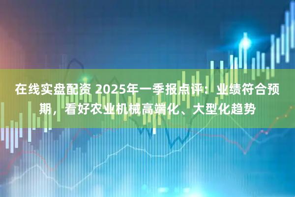 在线实盘配资 2025年一季报点评：业绩符合预期，看好农业机械高端化、大型化趋势