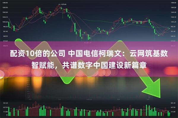 配资10倍的公司 中国电信柯瑞文：云网筑基数智赋能，共谱数字中国建设新篇章