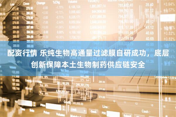 配资行情 乐纯生物高通量过滤膜自研成功，底层创新保障本土生物制药供应链安全