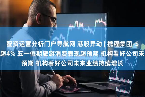 配资运营分析门户导航网 港股异动 | 携程集团-S(09961)盘中涨超4% 五一假期旅游消费表现超预期 机构看好公司未来业绩持续增长